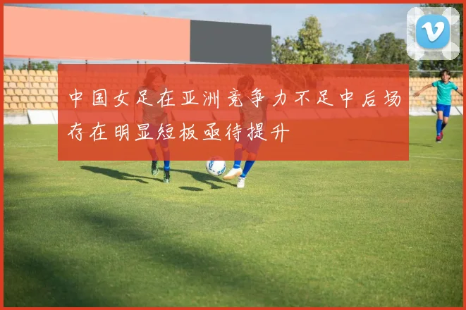 中国女足在亚洲竞争力不足中后场存在明显短板亟待提升
