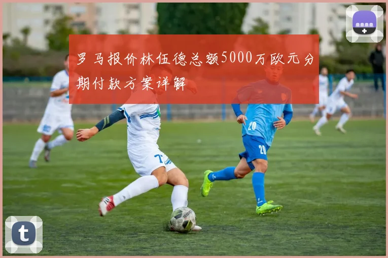 罗马报价林伍德总额5000万欧元分期付款方案详解