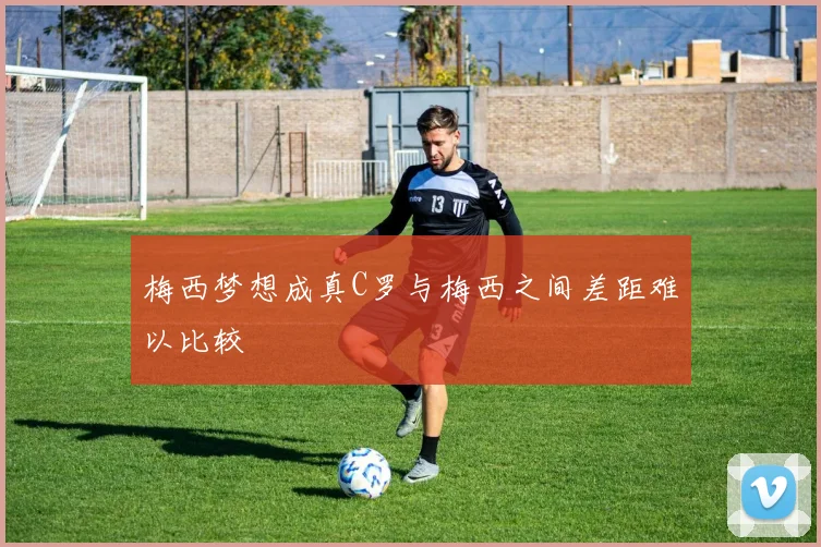 梅西梦想成真C罗与梅西之间差距难以比较