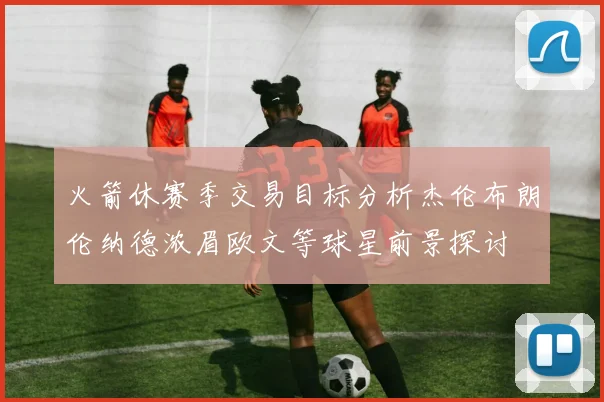 火箭休赛季交易目标分析杰伦布朗伦纳德浓眉欧文等球星前景探讨