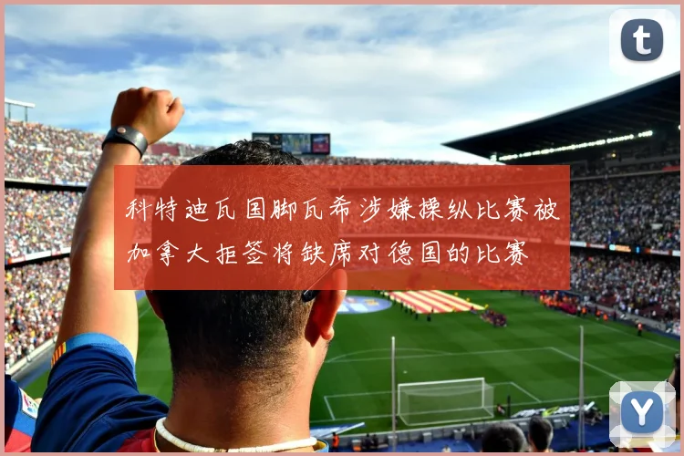 科特迪瓦国脚瓦希涉嫌操纵比赛被加拿大拒签将缺席对德国的比赛