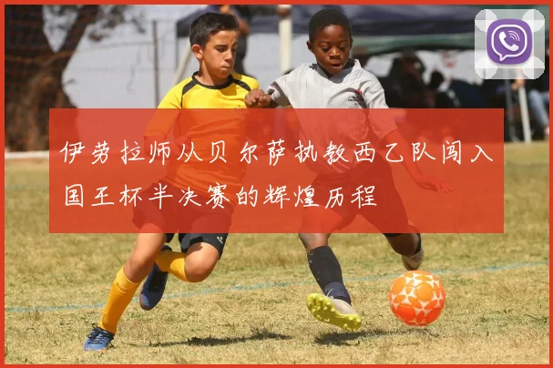 伊劳拉师从贝尔萨执教西乙队闯入国王杯半决赛的辉煌历程