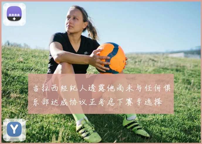 吉拉西经纪人透露他尚未与任何俱乐部达成协议正考虑下赛季选择
