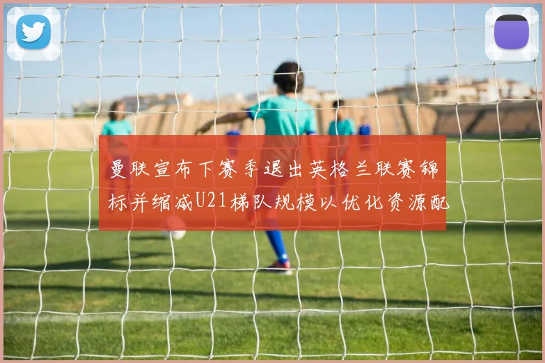 曼联宣布下赛季退出英格兰联赛锦标并缩减U21梯队规模以优化资源配置