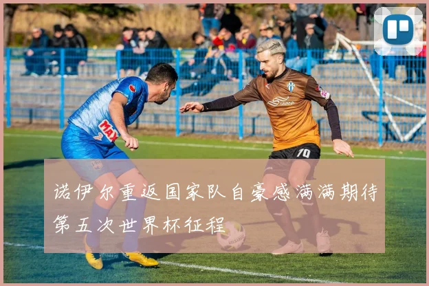 诺伊尔重返国家队自豪感满满期待第五次世界杯征程