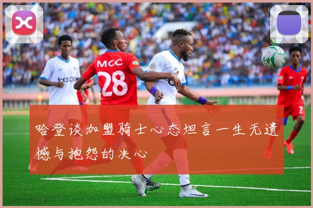 哈登谈加盟骑士心态坦言一生无遗憾与抱怨的决心