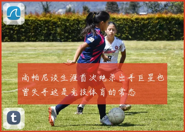 尚帕尼谈生涯首次绝杀出手巨星也曾失手这是竞技体育的常态