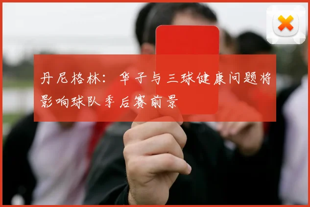 丹尼格林：华子与三球健康问题将影响球队季后赛前景
